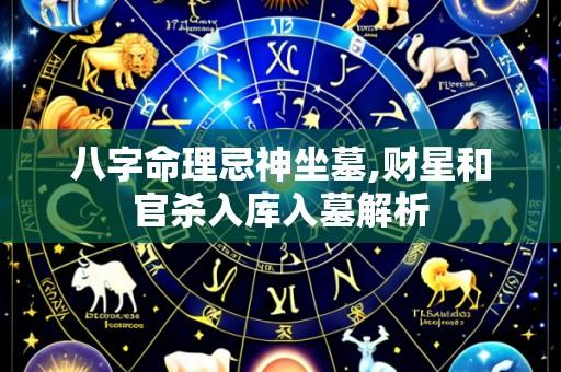 八字命理忌神坐墓,财星和官杀入库入墓解析