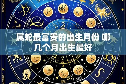 属蛇最富贵的出生月份 哪几个月出生最好
