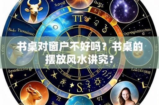 书桌对窗户不好吗？书桌的摆放风水讲究？