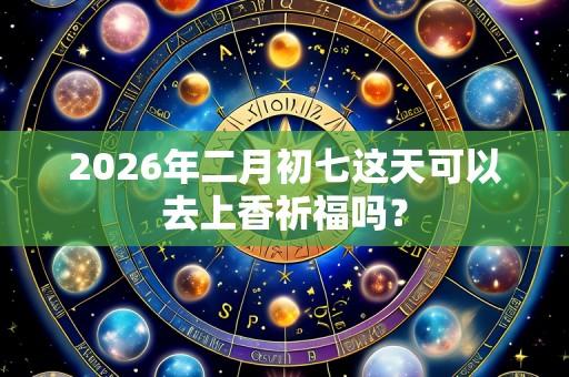 2026年二月初七这天可以去上香祈福吗？