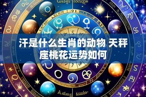 汗是什么生肖的动物 天秤座桃花运势如何