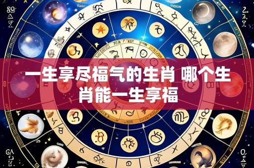 一生享尽福气的生肖 哪个生肖能一生享福