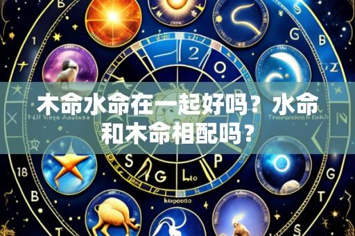 木命水命在一起好吗？水命和木命相配吗？