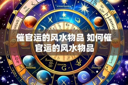 催官运的风水物品 如何催官运的风水物品