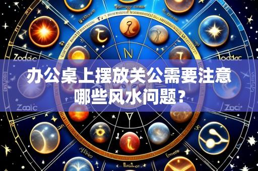 办公桌上摆放关公需要注意哪些风水问题?