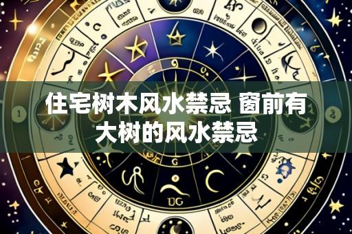 住宅树木风水禁忌 窗前有大树的风水禁忌