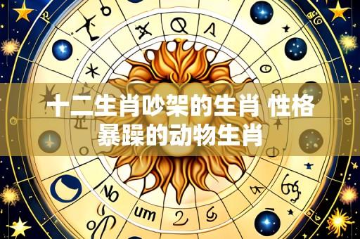 十二生肖吵架的生肖 性格暴躁的动物生肖