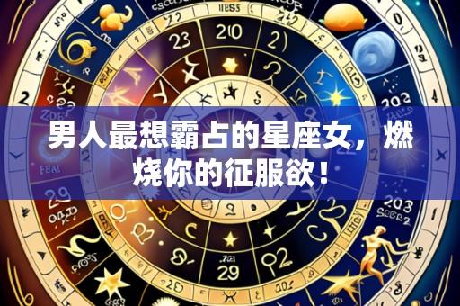 男人最想霸占的星座女,燃烧你的征服欲!