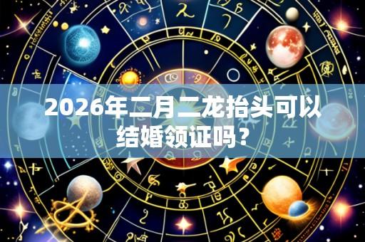 2026年二月二龙抬头可以结婚领证吗?