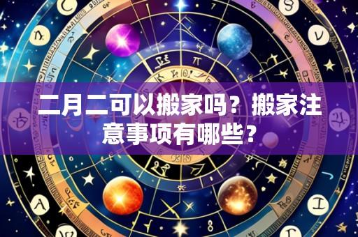 二月二可以搬家吗？搬家注意事项有哪些？