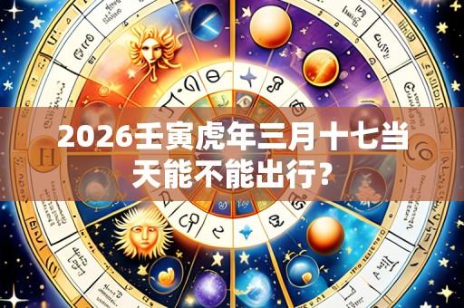 2026壬寅虎年三月十七当天能不能出行?