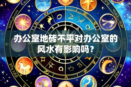 办公室地砖不平对办公室的风水有影响吗？