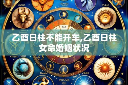 乙酉日柱不能开车,乙酉日柱女命婚姻状况