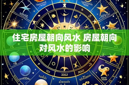 住宅房屋朝向风水 房屋朝向对风水的影响