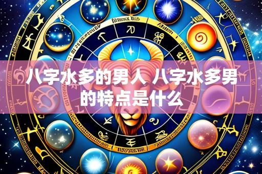 八字水多的男人 八字水多男的特点是什么