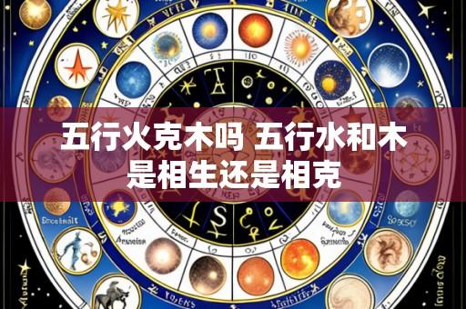五行火克木吗 五行水和木是相生还是相克