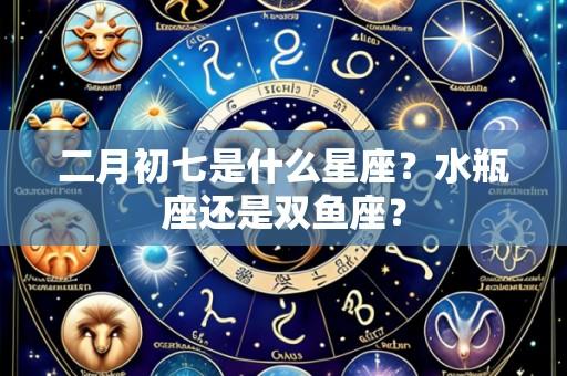 二月初七是什么星座?水瓶座还是双鱼座?