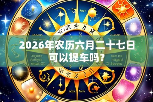 2026年农历六月二十七日可以提车吗？