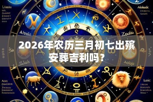 2026年农历三月初七出殡安葬吉利吗？
