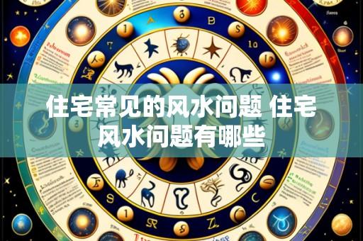 住宅常见的风水问题 住宅风水问题有哪些