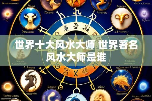 世界十大风水大师 世界著名风水大师是谁