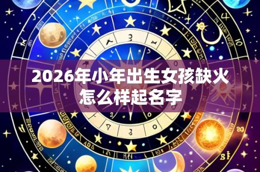 2026年小年出生女孩缺火怎么样起名字