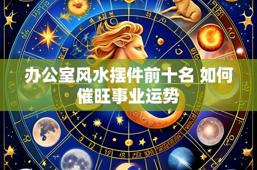 办公室风水摆件前十名 如何催旺事业运势