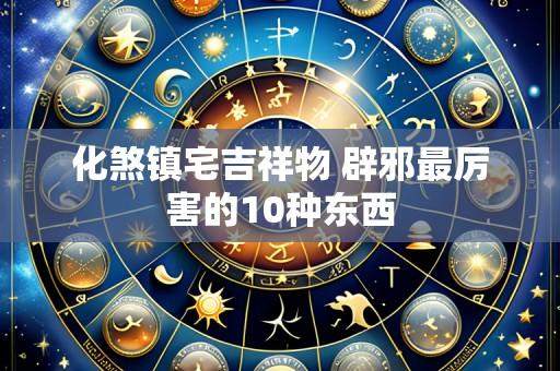 化煞镇宅吉祥物 辟邪最厉害的10种东西