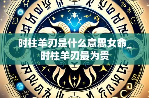 时柱羊刃是什么意思女命_时柱羊刃最为贵