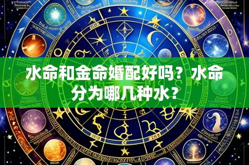 水命和金命婚配好吗?水命分为哪几种水?