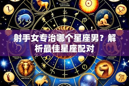 射手女专治哪个星座男？解析最佳星座配对