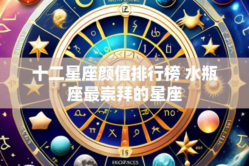 十二星座颜值排行榜 水瓶座最崇拜的星座