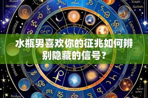 水瓶男喜欢你的征兆如何辨别隐藏的信号？