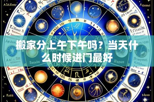 搬家分上午下午吗?当天什么时候进门最好
