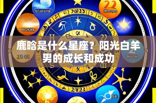 鹿晗是什么星座？阳光白羊男的成长和成功