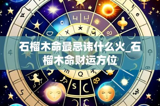 石榴木命最忌讳什么火_石榴木命财运方位
