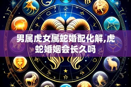 男属虎女属蛇婚配化解,虎蛇婚姻会长久吗