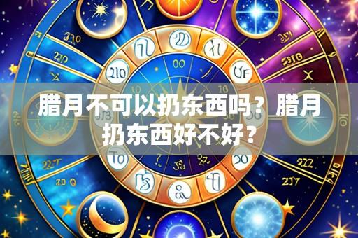 腊月不可以扔东西吗？腊月扔东西好不好？