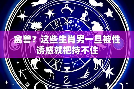 禽兽?这些生肖男一旦被性诱惑就把持不住