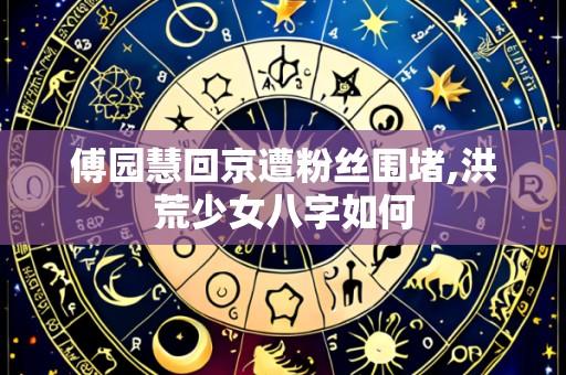 傅园慧回京遭粉丝围堵,洪荒少女八字如何