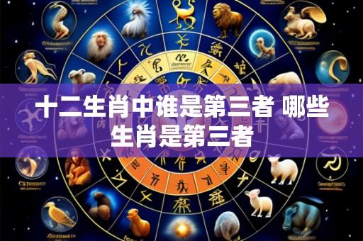 十二生肖中谁是第三者 哪些生肖是第三者
