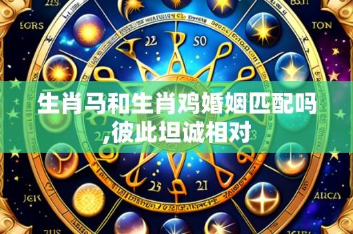 生肖马和生肖鸡婚姻匹配吗,彼此坦诚相对