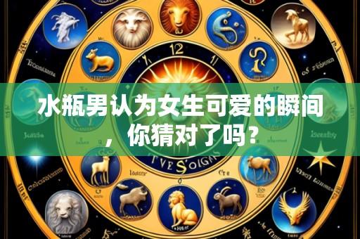 水瓶男认为女生可爱的瞬间，你猜对了吗？