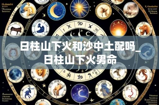 日柱山下火和沙中土配吗_日柱山下火男命