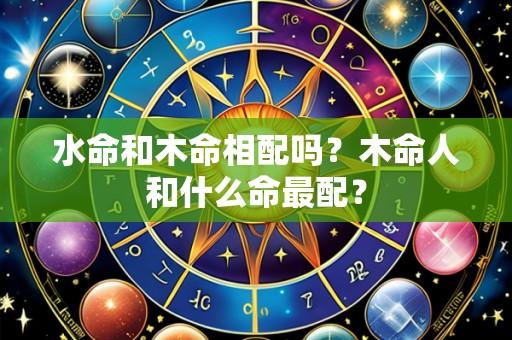 水命和木命相配吗?木命人和什么命最配?