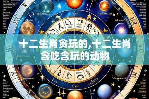 十二生肖贪玩的,十二生肖含吃含玩的动物