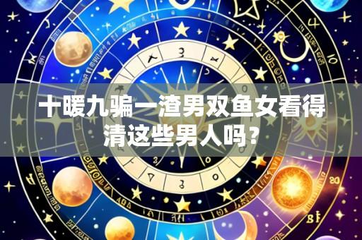 十暖九骗一渣男双鱼女看得清这些男人吗?