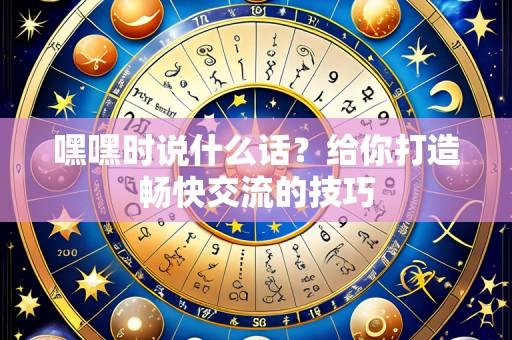 嘿嘿时说什么话?给你打造畅快交流的技巧