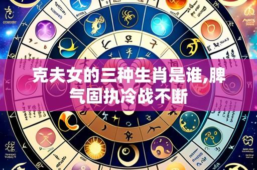 克夫女的三种生肖是谁,脾气固执冷战不断