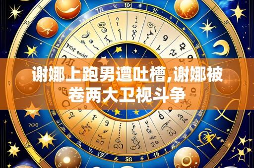 谢娜上跑男遭吐槽,谢娜被卷两大卫视斗争